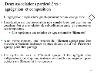 Deux associations particulières :
agrégation et composition
 L'agrégation est une association non symétrique, qui exprime un
couplage fort et une relation de subordination entre un composé et
ses composants .
 Elle représente une relation de type ensemble /éléments"
 A un même moment, une instance de l’élément agrégé peut être
associée à plusieurs instances d'autres classes, c-à-d que l'élément
agrégé peut être partagé
 Les cycles de vies de l’élément agrégé et les agrégats sont
indépendants, c-à-d qu’une instance «ensemble» ou «agrégé» peut
exister sans élément (et inversement).
124
L ’agrégation : représentée graphiquement par un losange vide
 