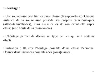 L'héritage :
• Une sous-classe peut hériter d'une classe (la super-classe). Chaque
instance de la sous-classe possède ses propres caractéristiques
(attributs+méthodes), mais aussi celles de son éventuelle super
classe (elle hérite de sa classe-mère).
• L'héritage permet de décrire un type de lien qui unit certains
objets.
Illustration : Illustrer l'héritage possible d'une classe Personne.
Donner deux instances possibles des [sous]classes.
13
 