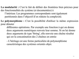 La modularité : C'est le fait de définir des frontières bien précises pour
des fonctionnalités du système (et documentées) à
l’intérieur. Les programmes correspondants sont également
partitionnés dans l’objectif d’en réduire la complexité.
Le polymorphisme : C'est la possibilité d'utiliser la même expression
pour dénoter
différentes opérations. Par exemple une fonction à qui on donne
deux arguments numériques renvoie leur somme. Si on lui donne
deux arguments de type 'String', elle renvoie une chaîne résultat
qui est la concaténation des 2 chaînes en entrée
- L’héritage est une forme particulière de polymorphisme
caractéristique des systèmes orientés objet.
14
 