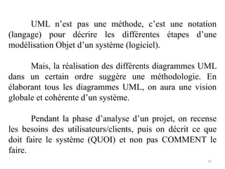 UML n’est pas une méthode, c’est une notation
(langage) pour décrire les différentes étapes d’une
modélisation Objet d’un système (logiciel).
Mais, la réalisation des différents diagrammes UML
dans un certain ordre suggère une méthodologie. En
élaborant tous les diagrammes UML, on aura une vision
globale et cohérente d’un système.
Pendant la phase d’analyse d’un projet, on recense
les besoins des utilisateurs/clients, puis on décrit ce que
doit faire le système (QUOI) et non pas COMMENT le
faire.
16
 