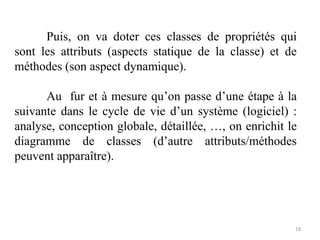 Puis, on va doter ces classes de propriétés qui
sont les attributs (aspects statique de la classe) et de
méthodes (son aspect dynamique).
Au fur et à mesure qu’on passe d’une étape à la
suivante dans le cycle de vie d’un système (logiciel) :
analyse, conception globale, détaillée, …, on enrichit le
diagramme de classes (d’autre attributs/méthodes
peuvent apparaître).
18
 