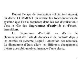 Durant l’étape de conception (choix techniques),
on décrit COMMENT on réalise les fonctionnalités du
système que l’on a recensées dans les cas d’utilisation :
c’est le rôle des diagrammes d’activités et d’états-
transitions.
Le diagramme d’activité va décrire le
cheminement des flots de données et de contrôle depuis
les entrées du système jusqu’à l’obtention des résultats.
Le diagramme d’états décrit les différents changements
d’états que subit un objet, instance d’une classe.
19
 