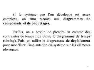 Si le système que l’on développe est assez
complexe, on aura recours aux diagrammes de
composants, et de paquetages.
Parfois, on a besoin de prendre en compte des
contraintes de temps : on utilise le diagramme de temps
(timing). Puis, on utilise le diagramme de déploiement
pour modéliser l’implantation du système sur les éléments
physiques.
20
 