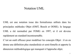 UML est une notation issue des formalismes utilisés dans les
principales méthodes Objet (OMT, Booch et OOSE). Ie langage
UML a été normalisé par l'OMG en 1997, et il est devenu
rapidement un standard incontournable.
C’est un outil efficace pour modéliser les concepts Objet : il en en
donne une définition plus standardisée et semi-fomelle et apporte la
dimension méthodologique qui manquait à l'approche objet.
Notation UML
23
 