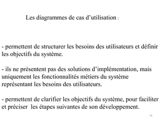 - permettent de structurer les besoins des utilisateurs et définir
les objectifs du système.
- ils ne présentent pas des solutions d’implémentation, mais
uniquement les fonctionnalités métiers du système
représentant les besoins des utilisateurs.
- permettent de clarifier les objectifs du système, pour faciliter
et préciser les étapes suivantes de son développement.
Les diagrammes de cas d’utilisation :
26
 