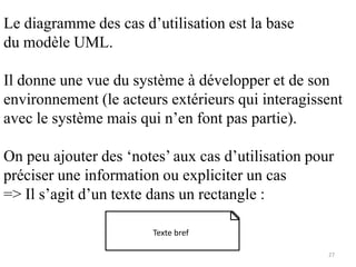 Le diagramme des cas d’utilisation est la base
du modèle UML.
Il donne une vue du système à développer et de son
environnement (le acteurs extérieurs qui interagissent
avec le système mais qui n’en font pas partie).
On peu ajouter des ‘notes’ aux cas d’utilisation pour
préciser une information ou expliciter un cas
=> Il s’agit d’un texte dans un rectangle :
Texte bref
27
 