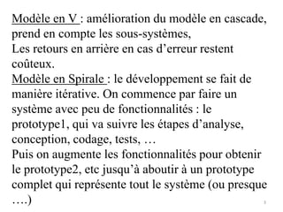 Modèle en V : amélioration du modèle en cascade,
prend en compte les sous-systèmes,
Les retours en arrière en cas d’erreur restent
coûteux.
Modèle en Spirale : le développement se fait de
manière itérative. On commence par faire un
système avec peu de fonctionnalités : le
prototype1, qui va suivre les étapes d’analyse,
conception, codage, tests, …
Puis on augmente les fonctionnalités pour obtenir
le prototype2, etc jusqu’à aboutir à un prototype
complet qui représente tout le système (ou presque
….) 3
 
