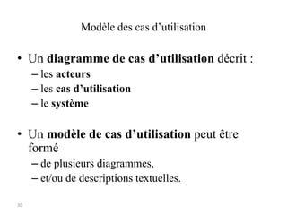 30
Modèle des cas d’utilisation
• Un diagramme de cas d’utilisation décrit :
– les acteurs
– les cas d’utilisation
– le système
• Un modèle de cas d’utilisation peut être
formé
– de plusieurs diagrammes,
– et/ou de descriptions textuelles.
 