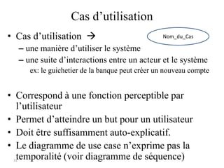 31
Cas d’utilisation
• Cas d’utilisation 
– une manière d’utiliser le système
– une suite d’interactions entre un acteur et le système
ex: le guichetier de la banque peut créer un nouveau compte
• Correspond à une fonction perceptible par
l’utilisateur
• Permet d’atteindre un but pour un utilisateur
• Doit être suffisamment auto-explicatif.
• Le diagramme de use case n’exprime pas la
temporalité (voir diagramme de séquence)
Nom_du_Cas
 