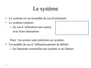 33
Le système
• Le système est un ensemble de cas d’utilisation
• Le système contient :
– les cas d ’utilisation (use cases),
avec leurs interaction
Note : les acteurs sont extérieurs au système.
• Un modèle de cas d ’utilisation permet de définir :
– les fonctions essentielles du système et ses limites
 