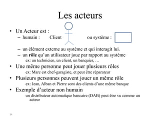34
Les acteurs
• Un Acteur est :
– humain : Client ou système :
– un élément externe au système et qui interagit lui.
– un rôle qu’un utilisateur joue par rapport au système
ex: un technicien, un client, un banquier, …
• Une même personne peut jouer plusieurs rôles
ex: Marc est chef-garagiste, et peut être réparateur
• Plusieurs personnes peuvent jouer un même rôle
ex: Jean, Alban et Pierre sont des clients d’une même banque
• Exemple d’acteur non humain
un distributeur automatique bancaire (DAB) peut être vu comme un
acteur
 