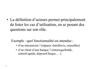 37
• La définition d’acteurs permet principalement
de lister les cas d’utilisation, en se posant des
questions sur son rôle.
Exemple : quel fonctionnalité est attendue :
• d’un mécanicien ? (réparer, faireDevis, conseiller)
• d’un client d’une banque ? (interrogerSolde,
retirerLiquide, deposerCheque, …)
 
