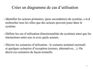 Créer un diagramme de cas d’utilisation
- Identifier les acteurs primaires, (puis secondaires) du système, c-à-d
rechercher tous les rôles que des acteurs peuvent jouer dans le
système.
- Définir les cas d’utilisation (fonctionnalités du système) ainsi que les
interactions entre eux et avec quels acteurs.
- Décrire les scénarios d’utilisation : le scénario nominal (normal)
et quelques scénarios d’exception (erreurs, alternatives, ..). On
décrit ces scénarios de façon textuelle.
38
 