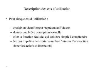 39
Description des cas d’utilisation
• Pour chaque cas d ’utilisation :
– choisir un identificateur ‘représentatif’ du cas
– donner une brève description textuelle
– citer la fonction réalisée, qui doit être simple à comprendre
– Ne pas trop détailler (rester à un ‘bon ’ niveau d’abstraction
éviter les actions élémentaires)
 