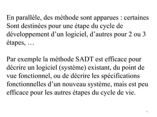 En parallèle, des méthode sont apparues : certaines
Sont destinées pour une étape du cycle de
développement d’un logiciel, d’autres pour 2 ou 3
étapes, …
Par exemple la méthode SADT est efficace pour
décrire un logiciel (système) existant, du point de
vue fonctionnel, ou de décrire les spécifications
fonctionnelles d’un nouveau système, mais est peu
efficace pour les autres étapes du cycle de vie.
4
 