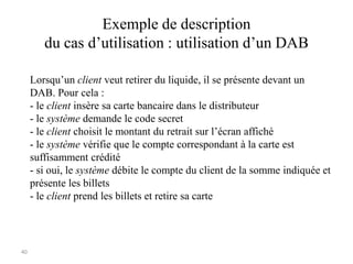 40
Exemple de description
du cas d’utilisation : utilisation d’un DAB
Lorsqu’un client veut retirer du liquide, il se présente devant un
DAB. Pour cela :
- le client insère sa carte bancaire dans le distributeur
- le système demande le code secret
- le client choisit le montant du retrait sur l’écran affiché
- le système vérifie que le compte correspondant à la carte est
suffisamment crédité
- si oui, le système débite le compte du client de la somme indiquée et
présente les billets
- le client prend les billets et retire sa carte
 