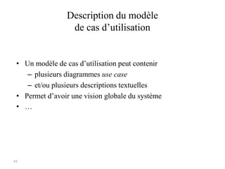 43
Description du modèle
de cas d’utilisation
• Un modèle de cas d’utilisation peut contenir
– plusieurs diagrammes use case
– et/ou plusieurs descriptions textuelles
• Permet d’avoir une vision globale du système
• …
 