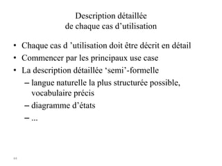 44
Description détaillée
de chaque cas d’utilisation
• Chaque cas d ’utilisation doit être décrit en détail
• Commencer par les principaux use case
• La description détaillée ‘semi’-formelle
– langue naturelle la plus structurée possible,
vocabulaire précis
– diagramme d’états
– ...
 