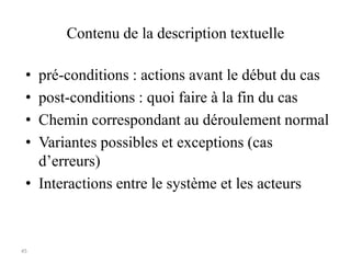 45
Contenu de la description textuelle
• pré-conditions : actions avant le début du cas
• post-conditions : quoi faire à la fin du cas
• Chemin correspondant au déroulement normal
• Variantes possibles et exceptions (cas
d’erreurs)
• Interactions entre le système et les acteurs
 
