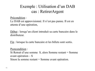 46
Exemple : Utilisation d’un DAB
cas : RetirerArgent
Précondition :
Le DAB est approvisionné. Il n’est pas panne. Il est en
attente d’une opération,
Début : lorsqu’un client introduit sa carte bancaire dans le
distributeur.
Fin : lorsque la carte bancaire et les billets sont sortis.
Postcondition :
Si Retrait d’une somme S, alors Somme restant = Somme
avant opération – S
Sinon la somme restant = Somme avant opération.
 