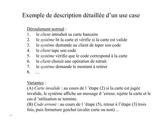 47
Exemple de description détaillée d’un use case
Déroulement normal :
1. le client introduit sa carte bancaire
2. le système lit la carte et vérifie si la carte est valide
3. le système demande au client de taper son code
4. le client tape son code
5. le système vérifie que le code correspond à la carte
6. le client choisit une opération de retrait
7. le système demande le montant à retirer
8. …
Variantes :
(A) Carte invalide : au cours de l ’étape (2) si la carte est jugée
invalide, le système affiche un message d ’erreur, rejette la carte et le
cas d ’utilisation se termine.
(B) Code erroné : au cours de l ’étape (5), retour à l’étape (3) trois
fois, puis fermeture guichet (avaler carte ou non) ...
 
