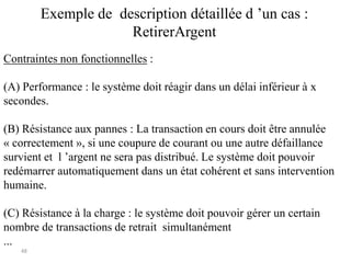48
Exemple de description détaillée d ’un cas :
RetirerArgent
Contraintes non fonctionnelles :
(A) Performance : le système doit réagir dans un délai inférieur à x
secondes.
(B) Résistance aux pannes : La transaction en cours doit être annulée
« correctement », si une coupure de courant ou une autre défaillance
survient et l ’argent ne sera pas distribué. Le système doit pouvoir
redémarrer automatiquement dans un état cohérent et sans intervention
humaine.
(C) Résistance à la charge : le système doit pouvoir gérer un certain
nombre de transactions de retrait simultanément
...
 