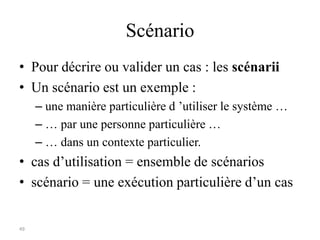 49
Scénario
• Pour décrire ou valider un cas : les scénarii
• Un scénario est un exemple :
– une manière particulière d ’utiliser le système …
– … par une personne particulière …
– … dans un contexte particulier.
• cas d’utilisation = ensemble de scénarios
• scénario = une exécution particulière d’un cas
 