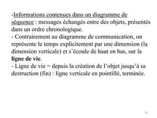 -Informations contenues dans un diagramme de
séquence : messages échangés entre des objets, présentés
dans un ordre chronologique.
- Contrairement au diagramme de communication, on
représente le temps explicitement par une dimension (la
dimension verticale) et s’écoule de haut en bas, sur la
ligne de vie.
- Ligne de vie = depuis la création de l’objet jusqu’à sa
destruction (fin) : ligne verticale en pointillé, terminée.
58
 