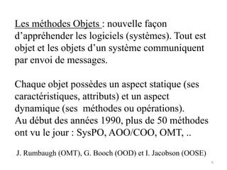 Les méthodes Objets : nouvelle façon
d’appréhender les logiciels (systèmes). Tout est
objet et les objets d’un système communiquent
par envoi de messages.
Chaque objet possèdes un aspect statique (ses
caractéristiques, attributs) et un aspect
dynamique (ses méthodes ou opérations).
Au début des années 1990, plus de 50 méthodes
ont vu le jour : SysPO, AOO/COO, OMT, ..
6
J. Rumbaugh (OMT), G. Booch (OOD) et I. Jacobson (OOSE)
 