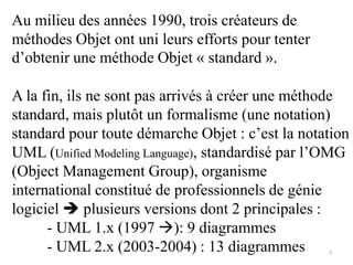 Au milieu des années 1990, trois créateurs de
méthodes Objet ont uni leurs efforts pour tenter
d’obtenir une méthode Objet « standard ».
A la fin, ils ne sont pas arrivés à créer une méthode
standard, mais plutôt un formalisme (une notation)
standard pour toute démarche Objet : c’est la notation
UML (Unified Modeling Language), standardisé par l’OMG
(Object Management Group), organisme
international constitué de professionnels de génie
logiciel  plusieurs versions dont 2 principales :
- UML 1.x (1997 ): 9 diagrammes
- UML 2.x (2003-2004) : 13 diagrammes 7
 