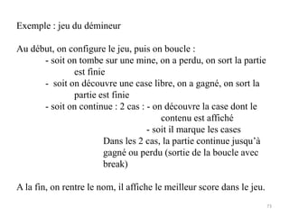 Exemple : jeu du démineur
Au début, on configure le jeu, puis on boucle :
- soit on tombe sur une mine, on a perdu, on sort la partie
est finie
- soit on découvre une case libre, on a gagné, on sort la
partie est finie
- soit on continue : 2 cas : - on découvre la case dont le
contenu est affiché
- soit il marque les cases
Dans les 2 cas, la partie continue jusqu’à
gagné ou perdu (sortie de la boucle avec
break)
A la fin, on rentre le nom, il affiche le meilleur score dans le jeu.
73
 