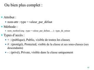 Ou bien plus complet :
 Attribut :
 nom-attr : type = valeur_par_défaut
 Méthode :
 nom_method (arg : type = valeur_par_defaut, …) : type_de_retour
 Types d’accès :
 + : (publique), Public, visible de toutes les classes
 # : (protégé), Protected, visible de la classe et ses sous-classes (ses
descendants)
 - : (privé), Private, visible dans la classe uniquement
97
 