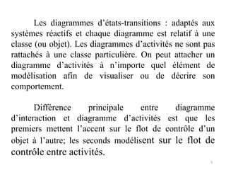 Les diagrammes d’états-transitions : adaptés aux
systèmes réactifs et chaque diagramme est relatif à une
classe (ou objet). Les diagrammes d’activités ne sont pas
rattachés à une classe particulière. On peut attacher un
diagramme d’activités à n’importe quel élément de
modélisation afin de visualiser ou de décrire son
comportement.
Différence principale entre diagramme
d’interaction et diagramme d’activités est que les
premiers mettent l’accent sur le flot de contrôle d’un
objet à l’autre; les seconds modélisent sur le flot de
contrôle entre activités.
3
 