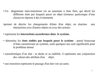 • Un diagramme états-transitions est un automate à états finis, qui décrit les
différents états par lesquels passe un objet (instance quelconque d’une
classe) en réponse à des événements
•permet de décrire les changements d'états d'un objet, en réaction aux
interactions avec d'autres objets ou avec des acteurs.
• représente les interactions asynchrones dans le système.
• détermine les états stables par lesquels passe le système : parmi beaucoup
d’états caractérisant un système, seuls quelques uns sont significatifs pour
le problème donné
• caractéristique d’un état : sa durée et sa stabilité, il représente une conjonction
des valeurs des attributs d'un objet.
• une transition représente le passage d'un état vers un autre.
37
 