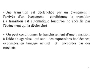 • Une transition est déclenchée par un événement :
l'arrivée d'un événement conditionne la transition
(la transition est automatique lorsqu'on ne spécifie pas
l'événement qui la déclenche)
• On peut conditionner le franchissement d’une transition,
à l'aide de «gardes», qui sont des expressions booléennes,
exprimées en langage naturel et encadrées par des
crochets.
39
 