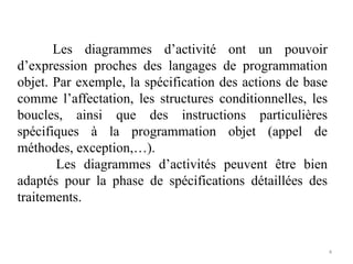 Les diagrammes d’activité ont un pouvoir
d’expression proches des langages de programmation
objet. Par exemple, la spécification des actions de base
comme l’affectation, les structures conditionnelles, les
boucles, ainsi que des instructions particulières
spécifiques à la programmation objet (appel de
méthodes, exception,…).
Les diagrammes d’activités peuvent être bien
adaptés pour la phase de spécifications détaillées des
traitements.
4
 