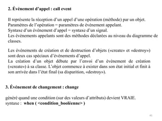 2. Événement d’appel : call event
Il représente la réception d’un appel d’une opération (méthode) par un objet.
Paramètres de l’opération = paramètres de événement appelant.
Syntaxe d’un événement d’appel = syntaxe d’un signal.
Les événements appelants sont des méthodes déclarées au niveau du diagramme de
classes.
3. Événement de changement : change
généré quand une condition (sur des valeurs d’attributs) devient VRAIE.
syntaxe : when ( <condition_booléenne> )
Les événements de création et de destruction d’objets («create» et «destroy»)
sont deux cas spéciaux d’événements d’appel.
La création d’un objet débute par l’envoi d’un événement de création
(«create») à sa classe. L’objet commence à exister dans son état initial et finit à
son arrivée dans l’état final (sa disparition, «destroy»).
45
 