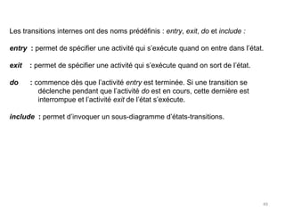 Les transitions internes ont des noms prédéfinis : entry, exit, do et include :
entry : permet de spécifier une activité qui s’exécute quand on entre dans l’état.
exit : permet de spécifier une activité qui s’exécute quand on sort de l’état.
do : commence dès que l’activité entry est terminée. Si une transition se
déclenche pendant que l’activité do est en cours, cette dernière est
interrompue et l’activité exit de l’état s’exécute.
include : permet d’invoquer un sous-diagramme d’états-transitions.
49
 