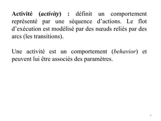 Activité (activity) : définit un comportement
représenté par une séquence d’actions. Le flot
d’exécution est modélisé par des nœuds reliés par des
arcs (les transitions).
Une activité est un comportement (behavior) et
peuvent lui être associés des paramètres.
9
 