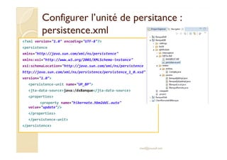 Configurer l’unité deConfigurer l’unité de persitancepersitance ::
persistence.xmlpersistence.xml
<?xml version="1.0" encoding="UTF-8"?>
<persistence
xmlns="http://java.sun.com/xml/ns/persistence"
xmlns:xsi="http://www.w3.org/2001/XMLSchema-instance"
xsi:schemaLocation="http://java.sun.com/xml/ns/persistence
http://java.sun.com/xml/ns/persistence/persistence_1_0.xsd"
version="1.0">version="1.0">
<persistence-unit name="UP_BP">
<jta-data-source>java:/dsBanque</jta-data-source>
<properties>
<property name="hibernate.hbm2ddl.auto"
value="update"/>
</properties>
</persistence-unit>
</persistence>
med@youssfi.net
 