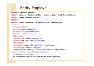 EntityEntity EmployeEmploye
package banque.metier;
import java.io.Serializable; import java.util.Collection;
import javax.persistence.*;
@Entity
public class Employe implements Serializable{
@Id
@GeneratedValue
private Long numEmploye;
private String nomEmploye;
private double salaire;
med@youssfi.net
private double salaire;
@ManyToOne
@JoinColumn(name="NUM_EMP_SUP")
private Employe supHierarchique;
@ManyToMany
@JoinTable(name="EMP_GROUPES",joinColumns =
@JoinColumn(name = "NUM_EMP"),
inverseJoinColumns = @JoinColumn(name = "NUM_GROUPE"))
private Collection<Groupe> groupes;
// Getters et Setters
// Constructeur sans param et avec params
}
 