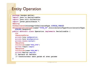 Entity OperationEntity Operation
package banque.metier;
import java.io.Serializable;
import java.util.Collection;
import javax.persistence.*;
@Entity
@Inheritance(strategy=InheritanceType.SINGLE_TABLE)
@DiscriminatorColumn(name="TYPE_OP",discriminatorType=DiscriminatorType.
STRING,length=2)
public abstract class Operation implements Serializable {
@Id
med@youssfi.net
@Id
@GeneratedValue
private Long numOperation;
private Date dateOperation;
private double montant;
@ManyToOne
@JoinColumn(name="NUM_CPTE")
private Compte compte;
@ManyToOne
@JoinColumn(name="NUM_EMP")
private Employe employe;
// Getters et Setters
// Constructeur sans param et avec params
}
 