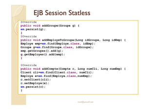 EJB SessionEJB Session StatlessStatless
@Override
public void addGroupe(Groupe g) {
em.persist(g);
}
@Override
public void addEmployeToGroupe(Long idGroupe, Long idEmp) {
Employe emp=em.find(Employe.class, idEmp);
Groupe g=em.find(Groupe.class, idGroupe);
emp.getGroupes().add(g);
g.getEmployes().add(emp);
med@youssfi.net
g.getEmployes().add(emp);
}
@Override
public void addCompte(Compte c, Long numCli, Long numEmp) {
Client cli=em.find(Client.class, numCli);
Employe e=em.find(Employe.class,numEmp);
c.setClient(cli);
c.setEmploye(e);
em.persist(c);
}
 