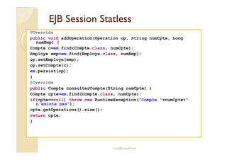 EJB SessionEJB Session StatlessStatless
@Override
public void addOperation(Operation op, String numCpte, Long
numEmp) {
Compte c=em.find(Compte.class, numCpte);
Employe emp=em.find(Employe.class, numEmp);
op.setEmploye(emp);
op.setCompte(c);
em.persist(op);
}
med@youssfi.net
@Override
public Compte consulterCompte(String numCpte) {
Compte cpte=em.find(Compte.class, numCpte);
if(cpte==null) throw new RuntimeException("Compte "+numCpte+"
n'existe pas");
cpte.getOperations().size();
return cpte;
}
 