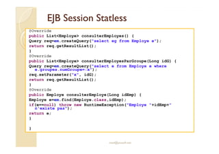 EJB SessionEJB Session StatlessStatless
@Override
public List<Employe> consulterEmployes() {
Query req=em.createQuery("select eg from Employe e");
return req.getResultList();
}
@Override
public List<Employe> consulterEmployesParGroupe(Long idG) {
Query req=em.createQuery("select e from Employe e where
e.groupes.numGroupe=:x");
req.setParameter("x", idG);
med@youssfi.net
return req.getResultList();
}
@Override
public Employe consulterEmploye(Long idEmp) {
Employe e=em.find(Employe.class,idEmp);
if(e==null) throw new RuntimeException("Employe "+idEmp+"
n'existe pas");
return e;
}
}
 