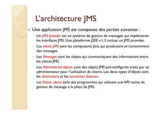 L’architecture JMSL’architecture JMS
Une application JMS est composée des parties suivantes :
◦ Un JMS provider est un système de gestion de messages qui implémente
les interfaces JMS. Une plateforme J2EE v.1.3 incluse un JMS provider.
◦ Les clients JMS sont les composants Java, qui produisent et consomment
des messages.
◦ Les Messages sont les objets qui communiquent des informations entre◦ Les Messages sont les objets qui communiquent des informations entre
les clients JMS.
◦ Les Administered objects sont des objets JMS pré-configurés créés par un
administrateur pour l’utilisation de clients. Les deux types d’objets sont
les destinations et les connection factories.
◦ Les Native clients sont des programmes qui utilisent une API native de
gestion de message à la place de JMS.
 