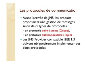 Les protocoles de communicationLes protocoles de communication
Avant l’arrivée de JMS, les produits
proposaient une gestion de messages
selon deux types de protocoles :
◦ un protocole point-à-point (Queue),◦ un protocole point-à-point (Queue),
◦ un protocole publier/souscrire (Topic)
Les JMS Provider compatible J2EE 1.3
doivent obligatoirement implémenter ces
deux protocoles
 
