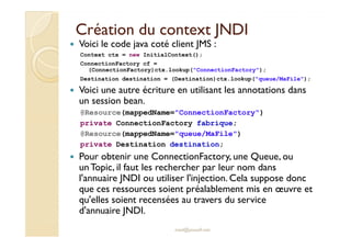Création duCréation du contextcontext JNDIJNDI
Voici le code java coté client JMS :
Context ctx = new InitialContext();
ConnectionFactory cf =
(ConnectionFactory)ctx.lookup("ConnectionFactory");
Destination destination = (Destination)ctx.lookup("queue/MaFile");
Voici une autre écriture en utilisant les annotations dans
un session bean.
@Resource(mappedName="ConnectionFactory")
private ConnectionFactory fabrique;
med@youssfi.net
private ConnectionFactory fabrique;
@Resource(mappedName="queue/MaFile")
private Destination destination;
Pour obtenir une ConnectionFactory, une Queue, ou
unTopic, il faut les rechercher par leur nom dans
l'annuaire JNDI ou utiliser l'injection. Cela suppose donc
que ces ressources soient préalablement mis en œuvre et
qu'elles soient recensées au travers du service
d'annuaire JNDI.
 
