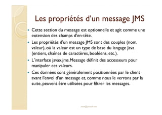 Les propriétés d’un message JMSLes propriétés d’un message JMS
Cette section du message est optionnelle et agit comme une
extension des champs d'en-tête.
Les propriétés d'un message JMS sont des couples (nom,
valeur), où la valeur est un type de base du langage Java
(entiers, chaînes de caractères, booléens, etc.).
L'interface javax.jms.Message définit des accesseurs pourL'interface javax.jms.Message définit des accesseurs pour
manipuler ces valeurs.
Ces données sont généralement positionnées par le client
avant l'envoi d'un message et, comme nous le verrons par la
suite, peuvent être utilisées pour filtrer les messages.
med@youssfi.net
 