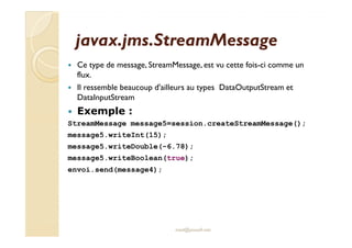 javax.jms.StreamMessagejavax.jms.StreamMessage
Ce type de message, StreamMessage, est vu cette fois-ci comme un
flux.
Il ressemble beaucoup d'ailleurs au types DataOutputStream et
DataInputStream
Exemple :
StreamMessage message5=session.createStreamMessage();StreamMessage message5=session.createStreamMessage();
message5.writeInt(15);
message5.writeDouble(-6.78);
message5.writeBoolean(true);
envoi.send(message4);
med@youssfi.net
 